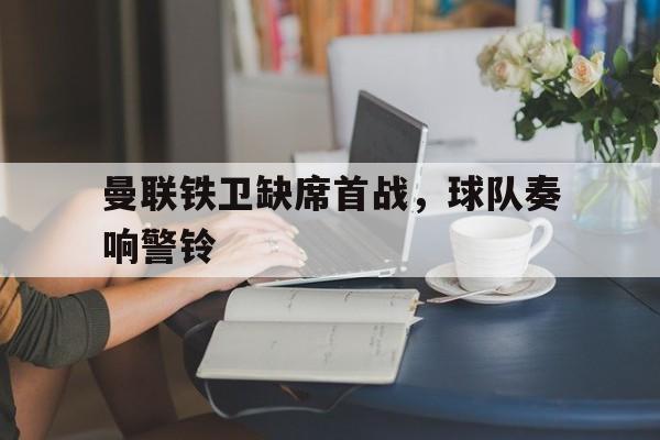 曼联铁卫缺席首战，球队奏响警铃(这城有良田铁卫排名)