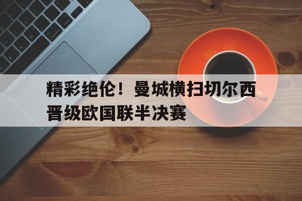 C7娱乐-精彩绝伦！曼城横扫切尔西晋级欧国联半决赛的简单介绍