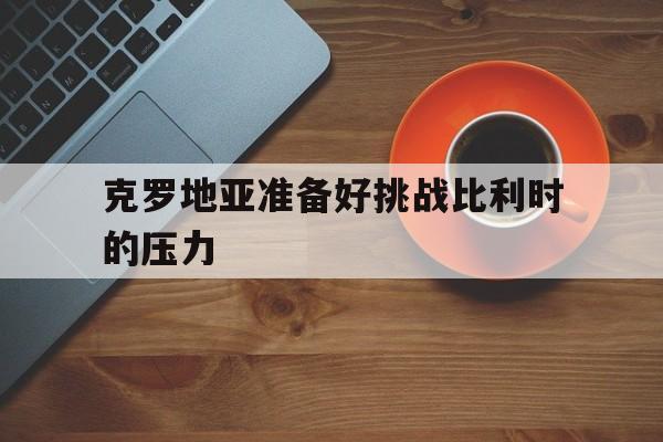 C7娱乐-关于克罗地亚准备好挑战比利时的压力的信息