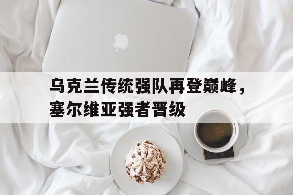 乌克兰传统强队再登巅峰，塞尔维亚强者晋级(乌克兰传统强队再登巅峰,塞尔维亚强者晋级了吗)