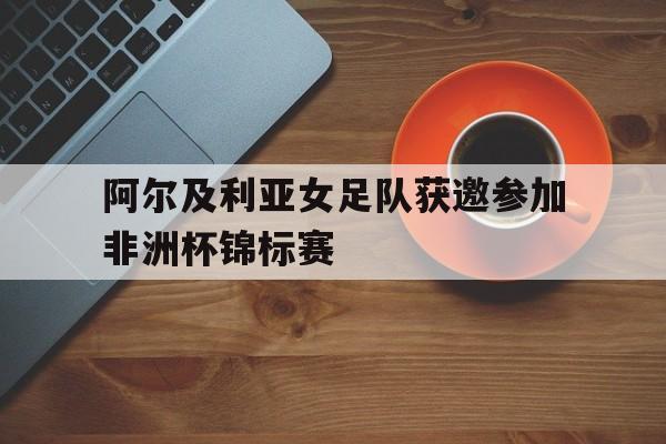 C7娱乐-关于阿尔及利亚女足队获邀参加非洲杯锦标赛的信息